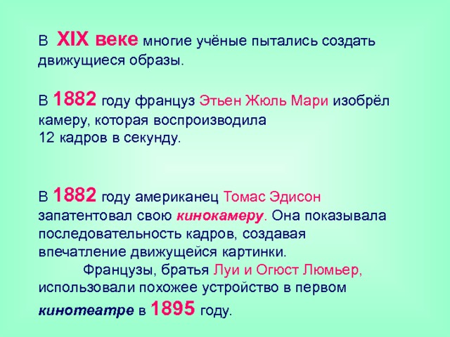 В XIX веке многие учёные пытались создать движущиеся образы.   В 1882 году француз Этьен Жюль Мари изобрёл камеру, которая воспроизводила  12 кадров в секунду.   В 1882 году американец Томас Эдисон запатентовал свою кинокамеру . Она показывала последовательность кадров, создавая впечатление движущейся картинки.  Французы, братья Луи и Огюст Люмьер, использовали похожее устройство в первом кинотеатре в 1895 году. 
