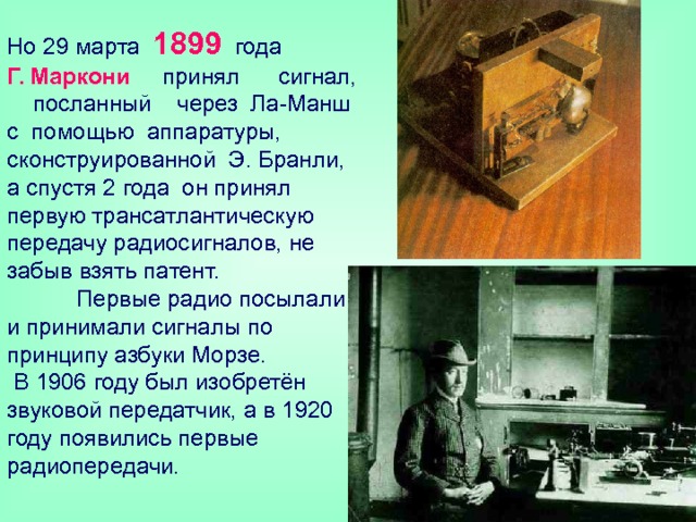 Но 29 марта 1899 года  Г. Маркони принял сигнал, посланный через Ла-Манш с помощью аппаратуры, сконструированной Э. Бранли, а спустя 2 года он принял первую трансатлантическую передачу радиосигналов, не забыв взять патент.   Первые радио посылали и принимали сигналы по принципу азбуки Морзе.  В 1906 году был изобретён звуковой передатчик, а в 1920 году появились первые радиопередачи. 
