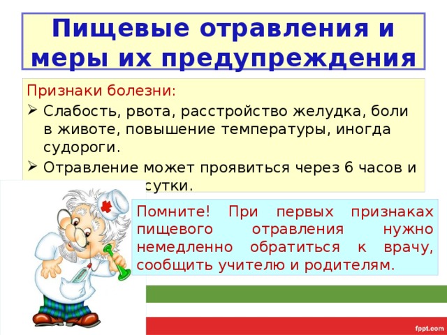 Пищевые отравления и меры их предупреждения Признаки болезни: Слабость, рвота, расстройство желудка, боли в животе, повышение температуры, иногда судороги. Отравление может проявиться через 6 часов и даже через сутки. Помните! При первых признаках пищевого отравления нужно немедленно обратиться к врачу, сообщить учителю и родителям. 