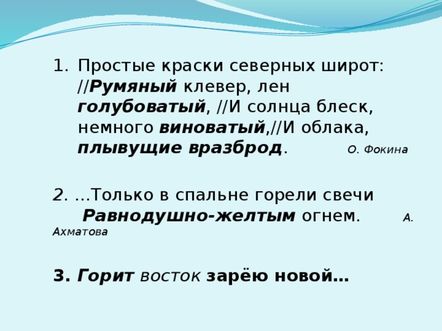 Простые краски северных широт: // Румяный клевер, лен голубоватый , //И солнца блеск, немного виноватый ,//И облака, плывущие вразброд .  О. Фокина  2. ...Только в спальне горели свечи  Равнодушно-желтым огнем. А. Ахматова  3. Горит восток зарёю новой… 