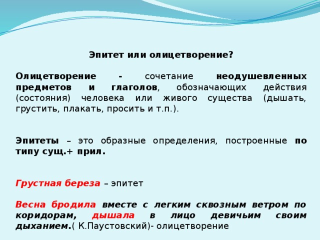 Эпитет или олицетворение? Олицетворение - сочетание неодушевленных предметов и глаголов , обозначающих действия (состояния) человека или живого существа (дышать, грустить, плакать, просить и т.п.). Эпитеты – это образные определения, построенные по типу сущ.+ прил.   Грустная береза – эпитет Весна бродила вместе с легким сквозным ветром по коридорам, дышала в лицо девичьим своим дыханием. ( К.Паустовский)- олицетворение 