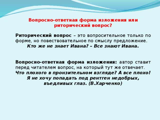 Вопросно-ответная форма изложения или риторический вопрос? Риторический вопрос – это вопросительное только по форме, но повествовательное по смыслу предложение. Кто же не знает Ивана? – Все знают Ивана.   Вопросно-ответная форма изложения: автор ставит перед читателем вопрос, на который тут же отвечает. Что плохого в пронзительном взгляде? А все плохо! Я не хочу попадать под рентген недобрых, въедливых глаз. (В.Харченко)  