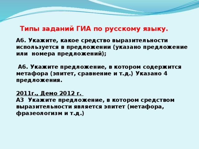 Типы заданий ГИА по русскому языку. А6. Укажите, какое средство выразительности используется в предложении (указано предложение или номера предложений);   А6. Укажите предложение, в котором содержится метафора (эпитет, сравнение и т.д.) Указано 4 предложения.  2011г., Демо 2012 г. А3 Укажите предложение, в котором средством выразительности является эпитет (метафора, фразеологизм и т.д.) 