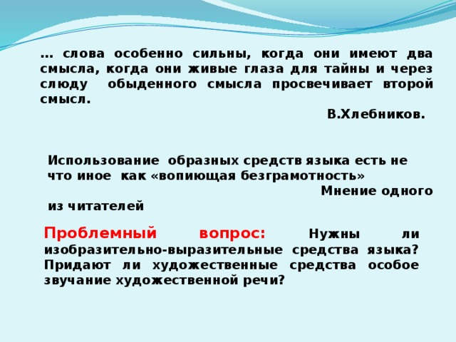 … слова особенно сильны, когда они имеют два смысла, когда они живые глаза для тайны и через слюду обыденного смысла просвечивает второй смысл.  В.Хлебников. Использование образных средств языка есть не что иное как «вопиющая безграмотность»  Мнение одного из читателей Проблемный вопрос: Нужны ли изобразительно-выразительные средства языка? Придают ли художественные средства особое звучание художественной речи? 