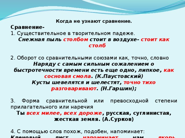 Когда не узнают сравнение. Сравнение- 1. Существительное в творительном падеже. Снежная пыль столбом стоит в воздухе- стоит как столб 2. Оборот со сравнительными союзами как, точно, словно Наряду с самым сильным сожалением о быстротечности времени есть еще одно, липкое, как сосновая смола . (К.Паустовский) Кусты шевелятся и шелестят, точно тихо разговаривают . (Н.Гаршин);   3. Форма сравнительной или превосходной степени прилагательного или наречия Ты всех милее , всех дороже , русская, суглинистая, жесткая земля. (А.Сурков)   4. С помощью слов похож, подобен, напоминает: Кленовый лист напоминает нам якорь . (Н.Заболоцкий). 