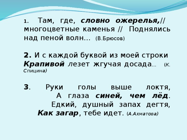 1.  Там, где, словно ожерелья, // многоцветные каменья // Поднялись над пеной волн... (В.Брюсов) 2. И с каждой буквой из моей строки Крапивой л езет жгучая досада ... ( К. Спицина) 3 . Руки голы выше локтя,  А глаза синей, чем лёд .  Едкий, душный запах дегтя,   Как загар , тебе идет. ( А.Ахматова) 