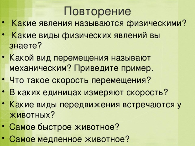 Повторение   Какие явления называются физическими?  Какие виды физических явлений вы знаете? Какой вид перемещения называют механическим? Приведите пример. Что такое скорость перемещения? В каких единицах измеряют скорость? Какие виды передвижения встречаются у животных? Самое быстрое животное? Самое медленное животное? 