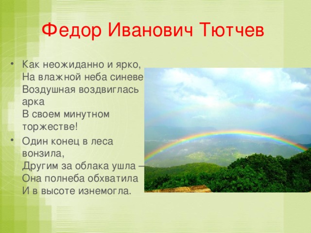 Федор Иванович Тютчев   Как неожиданно и ярко,  На влажной неба синеве,  Воздушная воздвиглась арка  В своем минутном торжестве! Один конец в леса вонзила,  Другим за облака ушла –  Она полнеба обхватила  И в высоте изнемогла. 