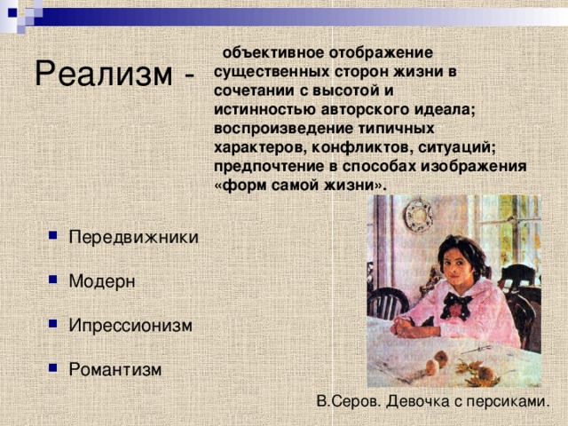 Реализм -  объективное отображение существенных сторон жизни в сочетании с высотой и истинностью авторского идеала; воспроизведение типичных характеров, конфликтов, ситуаций; предпочтение в способах изображения «форм самой жизни». Передвижники  Модерн Ипрессионизм Романтизм  В.Серов. Девочка с персиками. 