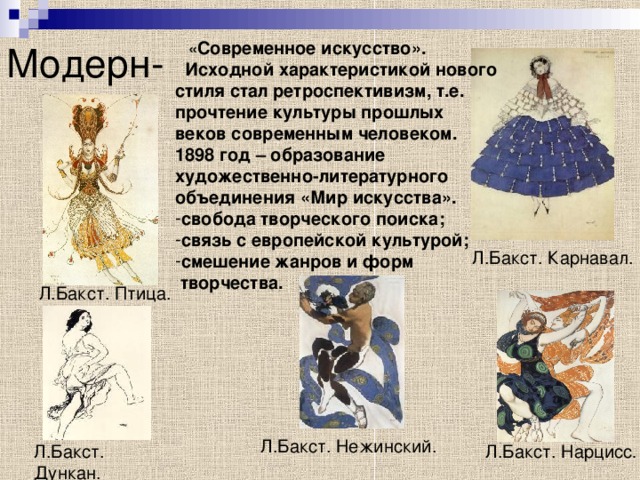 Модерн-  « Современное искусство».  Исходной характеристикой нового стиля стал ретроспективизм, т.е. прочтение культуры прошлых веков современным человеком. 1898 год – образование художественно-литературного объединения «Мир искусства». свобода творческого поиска; связь с европейской культурой; смешение жанров и форм  творчества. Л.Бакст. Карнавал. Л.Бакст. Птица. Л.Бакст. Нежинский. Л.Бакст. Нарцисс . Л.Бакст. Дункан. 