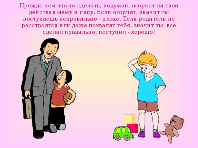 Прежде чем что-то сделать, подумай, огорчат ли твои действия маму и папу. Если огорчат, значит ты поступаешь неправильно - плохо. Если родители не расстроятся или даже похвалят тебя, значит ты все сделал правильно, поступил - хорошо! 