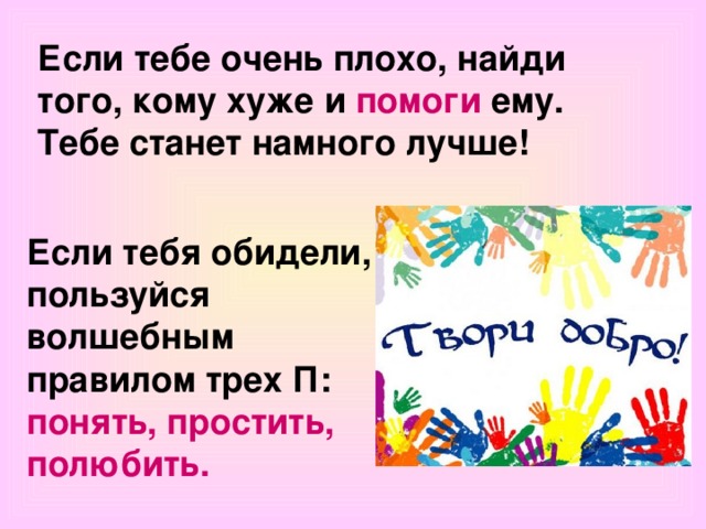 Если тебе очень плохо, найди того, кому хуже и помоги ему. Тебе станет намного лучше! Если тебя обидели, пользуйся волшебным правилом трех П: понять, простить, полюбить. 