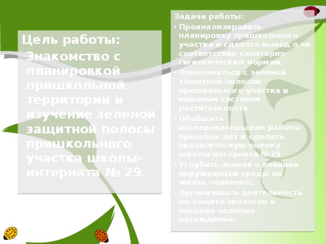 Задачи работы: Проанализировать планировку пришкольного участка и сделать вывод о ее соответствии санитарно-гигиеническим нормам; Ознакомиться с зеленой защитной полосой пришкольного участка и видовым составом растительности Обобщить исследовательские работы прошлых лет и сделать экологическую оценку школы-интерната №29 Углубить знания о влиянии окружающей среды на жизнь человека; Организовать деятельность по защите экологии и посадке зеленых насаждений; Цель работы:  Знакомство с планировкой пришкольной территории и изучение зеленой защитной полосы пришкольного участка школы-интерната № 29.  