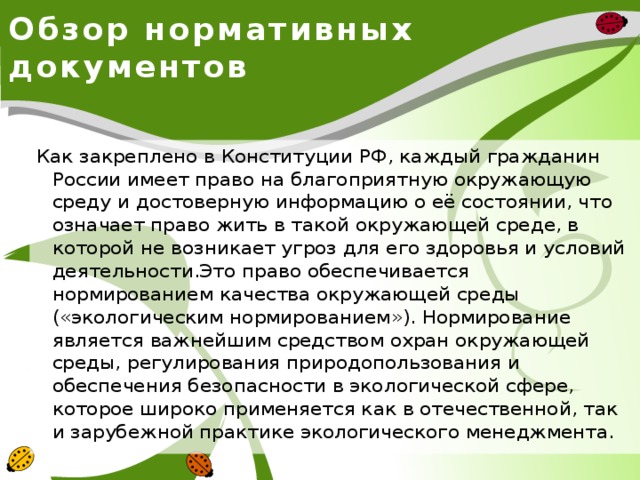 Обзор нормативных документов Как закреплено в Конституции РФ, каждый гражданин России имеет право на благоприятную окружающую среду и достоверную информацию о её состоянии, что означает право жить в такой окружающей среде, в которой не возникает угроз для его здоровья и условий деятельности.Это право обеспечивается нормированием качества окружающей среды («экологическим нормированием»). Нормирование является важнейшим средством охран окружающей среды, регулирования природопользования и обеспечения безопасности в экологической сфере, которое широко применяется как в отечественной, так и зарубежной практике экологического менеджмента. 