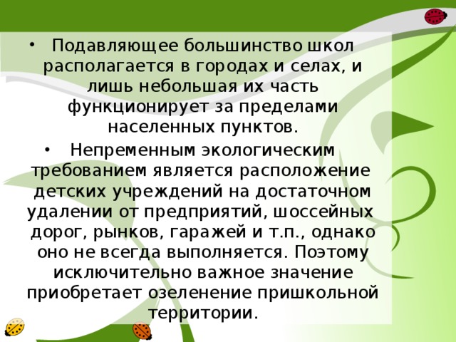 Подавляющее большинство школ располагается в городах и селах, и лишь небольшая их часть функционирует за пределами населенных пунктов. Непременным экологическим требованием является расположение детских учреждений на достаточном удалении от предприятий, шоссейных дорог, рынков, гаражей и т.п., однако оно не всегда выполняется. Поэтому исключительно важное значение приобретает озеленение пришкольной территории. 