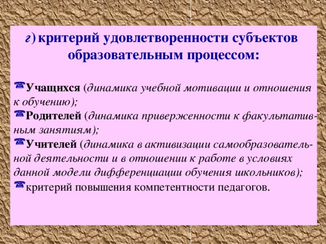 г )  критерий удовлетворенности субъектов образовательным процессом:  Учащихся ( динамика учебной мотивации и отношения к обучению); Родителей ( динамика приверженности к факультатив­  ным занятиям); Учителей ( динамика в активизации самообразователь­  ной деятельности и в отношении к работе в условиях данной модели дифференциации обучения школьников); критерий повышения компетентности педагогов .    