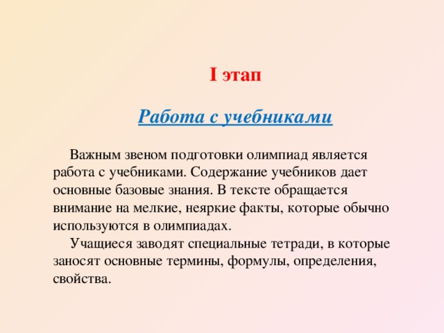 І этап  Работа с учебниками  Важным звеном подготовки олимпиад является работа с учебниками. Содержание учебников дает основные базовые знания. В тексте обращается внимание на мелкие, неяркие факты, которые обычно используются в олимпиадах. Учащиеся заводят специальные тетради, в которые заносят основные термины, формулы, определения, свойства. 