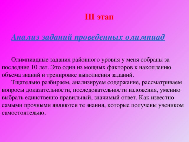  ІІІ этап  Анализ заданий проведенных олимпиад  Олимпиадные задания районного уровня у меня собраны за последние 10 лет. Это один из мощных факторов к накоплению объема знаний и тренировке выполнения заданий. Тщательно разбираем, анализируем содержание, рассматриваем вопросы доказательности, последовательности изложения, умению выбрать единственно правильный, значимый ответ. Как известно самыми прочными являются те знания, которые получены учеником самостоятельно. 