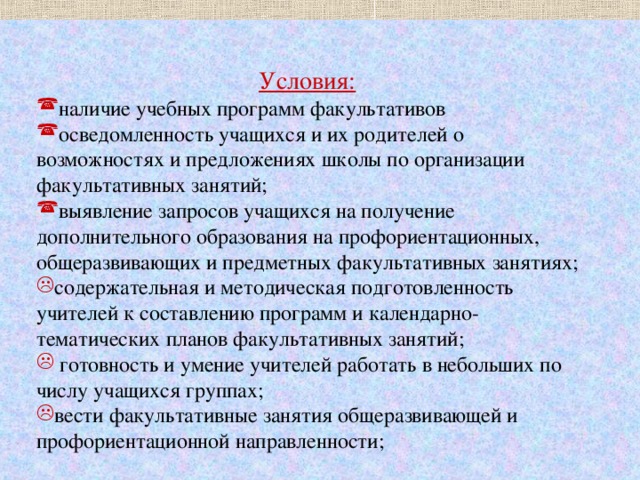 Условия:  наличие учебных программ факультативов осведомленность учащихся и их родителей о возможностях и предложениях школы по организации факультативных занятий; выявление запросов учащихся на получение дополнительного образования на профориентационных, общеразвивающих и предметных факультативных занятиях; содержательная и методическая подготовленность учителей к составлению программ и календарно-тематических планов факультативных занятий;  готовность и умение учителей работать в небольших по числу учащихся группах; вести факультативные занятия общеразвивающей и профориентационной направленности; 