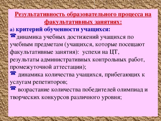 Результативность образовательного процесса на факультативных занятиях: а)  критерий обученности учащихся: динамика учебных достижений учащихся по учебным предметам (учащихся, которые посещают факультативные занятия): успехи на ЦТ, результаты административных контрольных работ, промежуточной аттестации);  динамика количества учащихся, прибегающих к услугам репетиторов;  возрастание количества победителей олимпиад и творческих конкурсов различного уровня;   