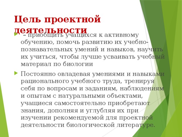 Цель проектной деятельности   – приобщить учащихся к активному обучению, помочь развитию их учебно-познавательных умений и навыков, научить их учиться, чтобы лучше усваивать учебный материал по биологии Постоянно овладевая умениями и навыками рационального учебного труда, тренируя себя по вопросам и заданиям, наблюдениям и опытам с натуральными объектами, учащиеся самостоятельно приобретают знания, дополняя и углубляя их при изучении рекомендуемой для проектной деятельности биологической литературе. 