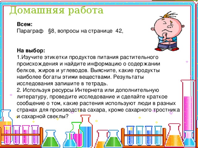 Домашняя работа Всем: Параграф §8, вопросы на странице 42,     На выбор: 1.Изучите этикетки продуктов питания растительного происхождения и найдите информацию о содержании белков, жиров и углеводов. Выясните, какие продукты наиболее богаты этими веществами. Результаты исследования запишите в тетрадь. 2. Используя ресурсы Интернета или дополнительную литературу, проведите исследование и сделайте краткое сообщение о том, какие растения используют люди в разных странах для производства сахара, кроме сахарного тростника и сахарной свеклы? 