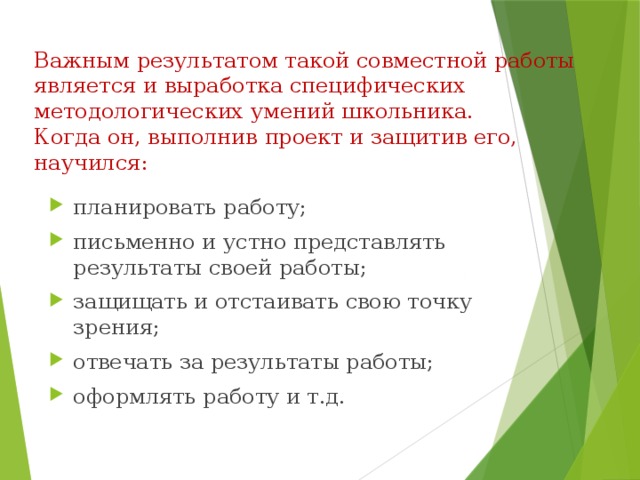 Важным результатом такой совместной работы является и выработка специфических методологических умений школьника.  Когда он, выполнив проект и защитив его, научился: планировать работу; письменно и устно представлять результаты своей работы; защищать и отстаивать свою точку зрения; отвечать за результаты работы; оформлять работу и т.д. 