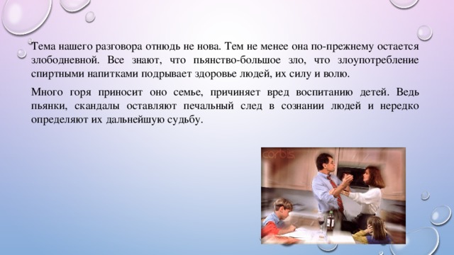 Тема нашего разговора отнюдь не нова. Тем не менее она по-прежнему остается злободневной. Все знают, что пьянство-большое зло, что злоупотребление спиртными напитками подрывает здоровье людей, их силу и волю. Много горя приносит оно семье, причиняет вред воспитанию детей. Ведь пьянки, скандалы оставляют печальный след в сознании людей и нередко определяют их дальнейшую судьбу. 