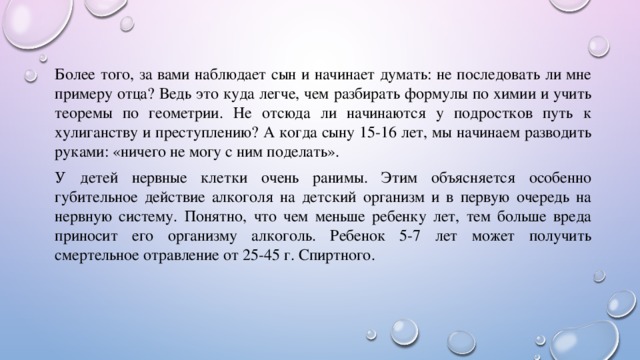 Более того, за вами наблюдает сын и начинает думать: не последовать ли мне примеру отца? Ведь это куда легче, чем разбирать формулы по химии и учить теоремы по геометрии. Не отсюда ли начинаются у подростков путь к хулиганству и преступлению? А когда сыну 15-16 лет, мы начинаем разводить руками: «ничего не могу с ним поделать». У детей нервные клетки очень ранимы. Этим объясняется особенно губительное действие алкоголя на детский организм и в первую очередь на нервную систему. Понятно, что чем меньше ребенку лет, тем больше вреда приносит его организму алкоголь. Ребенок 5-7 лет может получить смертельное отравление от 25-45 г. Спиртного. 