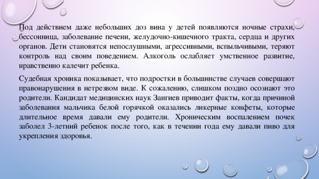 Под действием даже небольших доз вина у детей появляются ночные страхи, бессонница, заболевание печени, желудочно-кишечного тракта, сердца и других органов. Дети становятся непослушными, агрессивными, вспыльчивыми, теряют контроль над своим поведением. Алкоголь ослабляет умственное развитие, нравственно калечит ребенка. Судебная хроника показывает, что подростки в большинстве случаев совершают правонарушения в нетрезвом виде. К сожалению, слишком поздно осознают это родители. Кандидат медицинских наук Зангиев приводит факты, когда причиной заболевания мальчика белой горячкой оказались ликерные конфеты, которые длительное время давали ему родители. Хроническим воспалением почек заболел 3-летний ребенок после того, как в течении года ему давали пиво для укрепления здоровья. 