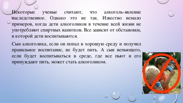 Некоторые ученые считают, что алкоголь-явление наследственное. Однако это не так. Известно немало примеров, когда дети алкоголиков в течение всей жизни не употребляют спиртных напитков. Все зависит от обстановки, в которой дети воспитываются. Сын алкоголика, если он попал в хорошую среду и получил правильное воспитание, не будет пить. А сын непьющего, если будет воспитываться в среде, где все пьют и его принуждают пить, может стать алкоголиком. 