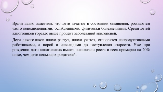 Врачи давно заметили, что дети зачатые в состоянии опьянения, рождаются часто неполноценными, ослабленными, физически болезненными. Среди детей алкоголиков гораздо выше процент заболеваний эпилепсией. Дети алкоголиков плохо растут, плохо учатся, становятся непродуктивными работниками, а порой и инвалидами до наступления старости. Уже при рождении дети алкоголиков имеют показатели роста и веса примерно на 20% ниже, чем дети непьющих родителей. 