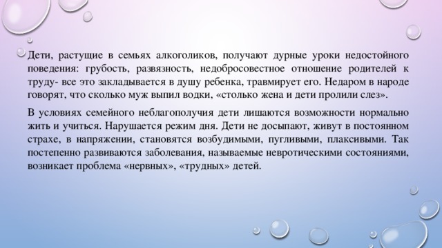 Дети, растущие в семьях алкоголиков, получают дурные уроки недостойного поведения: грубость, развязность, недобросовестное отношение родителей к труду- все это закладывается в душу ребенка, травмирует его. Недаром в народе говорят, что сколько муж выпил водки, «столько жена и дети пролили слез». В условиях семейного неблагополучия дети лишаются возможности нормально жить и учиться. Нарушается режим дня. Дети не досыпают, живут в постоянном страхе, в напряжении, становятся возбудимыми, пугливыми, плаксивыми. Так постепенно развиваются заболевания, называемые невротическими состояниями, возникает проблема «нервных», «трудных» детей. 