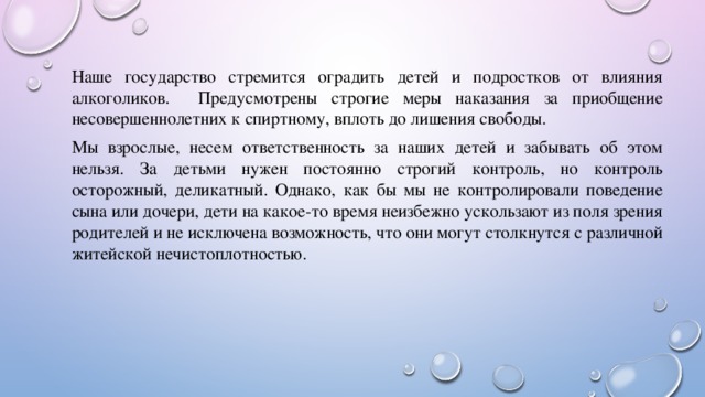 Наше государство стремится оградить детей и подростков от влияния алкоголиков. Предусмотрены строгие меры наказания за приобщение несовершеннолетних к спиртному, вплоть до лишения свободы. Мы взрослые, несем ответственность за наших детей и забывать об этом нельзя. За детьми нужен постоянно строгий контроль, но контроль осторожный, деликатный. Однако, как бы мы не контролировали поведение сына или дочери, дети на какое-то время неизбежно ускользают из поля зрения родителей и не исключена возможность, что они могут столкнутся с различной житейской нечистоплотностью. 