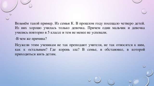 Возьмём такой пример. Из семьи К. В прошлом году посещало четверо детей. Из них хорошо училась только девочка. Причем один мальчик и девочка учились повторно в 5 классе и тем не менее не успевали. -В чем же причина? Неужели этим ученикам не так преподают учителя, не так относятся к ним, как к остальным? Где корень зла? В семье, в обстановке, в которой приходиться жить детям. 