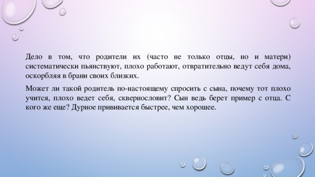 Дело в том, что родители их (часто не только отцы, но и матери) систематически пьянствуют, плохо работают, отвратительно ведут себя дома, оскорбляя в брани своих близких. Может ли такой родитель по-настоящему спросить с сына, почему тот плохо учится, плохо ведет себя, сквернословит? Сын ведь берет пример с отца. С кого же еще? Дурное прививается быстрее, чем хорошее. 