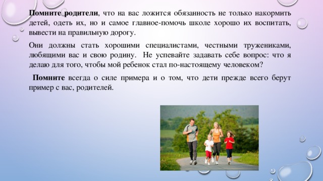 Помните родители , что на вас ложится обязанность не только накормить детей, одеть их, но и самое главное-помочь школе хорошо их воспитать, вывести на правильную дорогу. Они должны стать хорошими специалистами, честными тружениками, любящими вас и свою родину. Не успевайте задавать себе вопрос: что я делаю для того, чтобы мой ребенок стал по-настоящему человеком?  Помните всегда о силе примера и о том, что дети прежде всего берут пример с вас, родителей. 