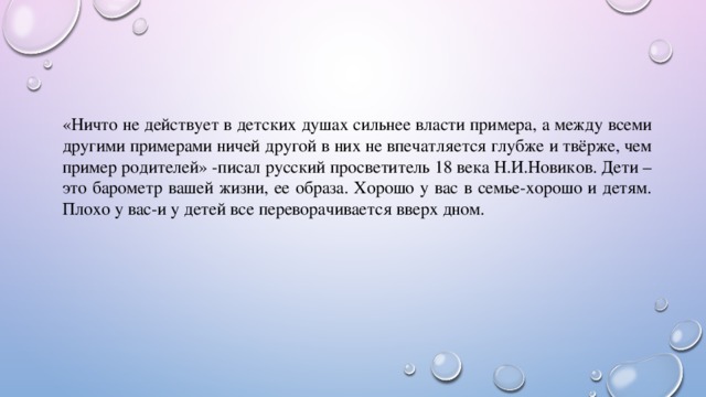 «Ничто не действует в детских душах сильнее власти примера, а между всеми другими примерами ничей другой в них не впечатляется глубже и твёрже, чем пример родителей» -писал русский просветитель 18 века Н.И.Новиков. Дети –это барометр вашей жизни, ее образа. Хорошо у вас в семье-хорошо и детям. Плохо у вас-и у детей все переворачивается вверх дном. 