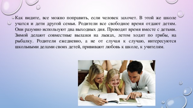 Как видите, все можно поправить, если человек захочет. В этой же школе учатся и дети другой семьи. Родители все свободное время отдают детям. Они разумно используют два выходных дня. Проводят время вместе с детьми. Зимой делают совместные вылазки на лыжах, летом ходят по грибы, на рыбалку. Родители ежедневно, а не от случая к случаю, интересуются школьными делами своих детей, прививают любовь к школе, к учителям . 