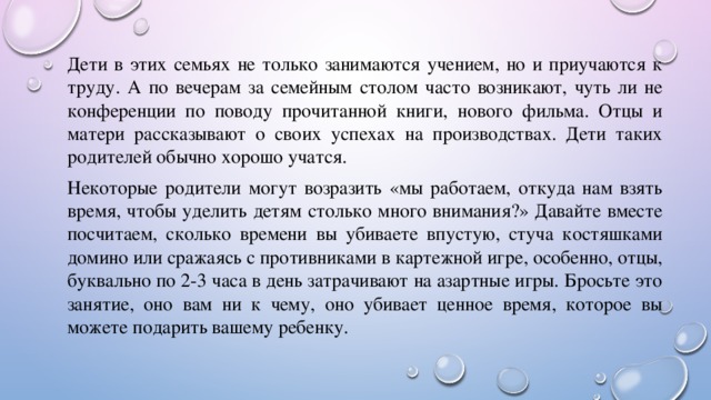 Дети в этих семьях не только занимаются учением, но и приучаются к труду. А по вечерам за семейным столом часто возникают, чуть ли не конференции по поводу прочитанной книги, нового фильма. Отцы и матери рассказывают о своих успехах на производствах. Дети таких родителей обычно хорошо учатся. Некоторые родители могут возразить «мы работаем, откуда нам взять время, чтобы уделить детям столько много внимания?» Давайте вместе посчитаем, сколько времени вы убиваете впустую, стуча костяшками домино или сражаясь с противниками в картежной игре, особенно, отцы, буквально по 2-3 часа в день затрачивают на азартные игры. Бросьте это занятие, оно вам ни к чему, оно убивает ценное время, которое вы можете подарить вашему ребенку. 