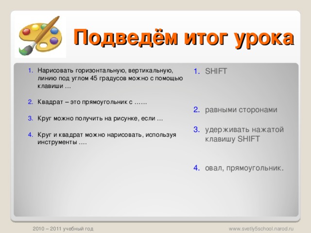 Подведём итог урока SHIFT     равными сторонами   удерживать нажатой клавишу SHIFT    овал, прямоугольник. Нарисовать горизонтальную, вертикальную, линию под углом 45 градусов можно с помощью клавиши …   Квадрат – это прямоугольник с ……   Круг можно получить на рисунке, если …   Круг и квадрат можно нарисовать, используя инструменты ….