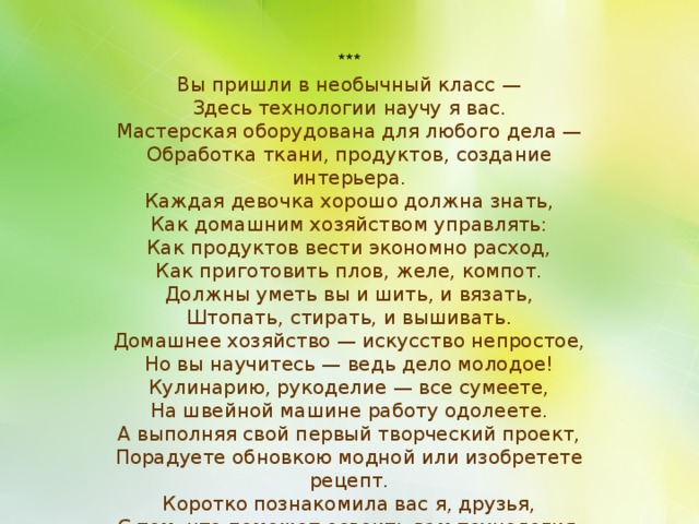 *** Вы пришли в необычный класс — Здесь технологии научу я вас. Мастерская оборудована для любого дела — Обработка ткани, продуктов, создание интерьера. Каждая девочка хорошо должна знать, Как домашним хозяйством управлять: Как продуктов вести экономно расход, Как приготовить плов, желе, компот. Должны уметь вы и шить, и вязать, Штопать, стирать, и вышивать. Домашнее хозяйство — искусство непростое, Но вы научитесь — ведь дело молодое! Кулинарию, рукоделие — все сумеете, На швейной машине работу одолеете. А выполняя свой первый творческий проект, Порадуете обновкою модной или изобретете рецепт. Коротко познакомила вас я, друзья, С тем, что поможет освоить вам технология . 