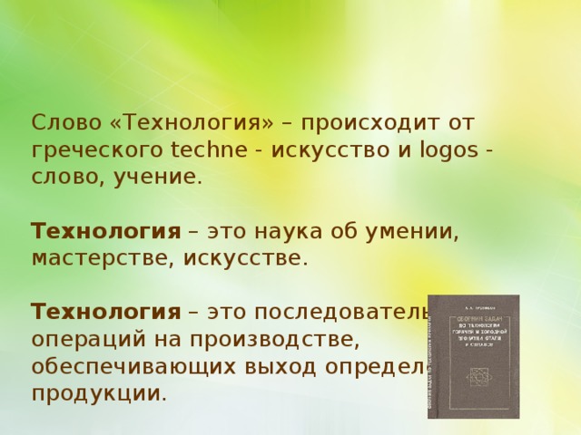 Слово «Технология» – происходит от греческого techne - искусство и logos - слово, учение. Технология – это наука об умении, мастерстве, искусстве. Технология – это последовательность операций на производстве, обеспечивающих выход определенной продукции. 