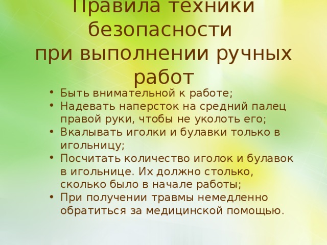 Правила техники безопасности  при выполнении ручных работ Быть внимательной к работе; Надевать наперсток на средний палец правой руки, чтобы не уколоть его; Вкалывать иголки и булавки только в игольницу; Посчитать количество иголок и булавок в игольнице. Их должно столько, сколько было в начале работы; При получении травмы немедленно обратиться за медицинской помощью. 