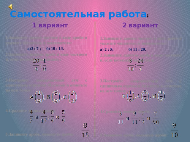 Самостоятельная работа : 1 вариант 2 вариант Запишите данное частное в виде дроби и укажите числитель и знаменатель: 3 : 7 ;  б) 10 : 13.  3 : 7 ;  б) 10 : 13.  Запишите данную дробь в виде частного и, если возможно вычислите:   Постройте координатный луч с единичным отрезком 18 клеток и отметьте на нем точки:    Сравните данные дроби: Запишите дробь, меньшую дроби:  Запишите данное частное в виде дроби и укажите числитель и знаменатель: а) 2 : 5;   б) 11 : 20. Запишите данную дробь в виде частного и, если возможно вычислите:   Постройте координатный луч с единичным отрезком 18 клеток и отметьте на нем точки:    Сравните данные дроби: Запишите дробь, большую дроби:  