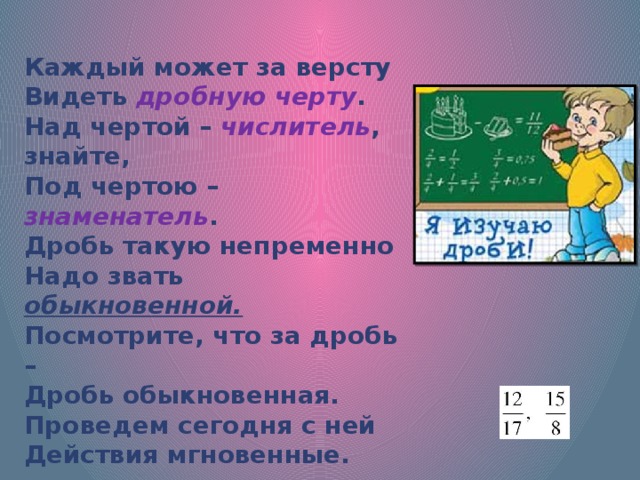 Каждый может за версту Видеть дробную черту . Над чертой – числитель , знайте, Под чертою – знаменатель . Дробь такую непременно Надо звать обыкновенной. Посмотрите, что за дробь – Дробь обыкновенная. Проведем сегодня с ней Действия мгновенные. 