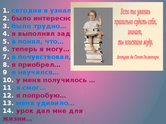 1. сегодня я узнал… 2. было интересно… 3. было трудно… 4. я выполнял задания… 5. я понял, что… 6. теперь я могу… 7. я почувствовал, что… 8. я приобрел… 9 . я научился… 10. у меня получилось … 11 . я смог… 12. я попробую… 13. меня удивило… 14. урок дал мне для жизни… 15 . мне захотелось… 