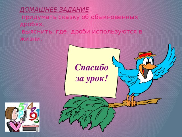 ДОМАШНЕЕ ЗАДАНИЕ :  придумать сказку об обыкновенных дробях,  выяснить, где дроби используются в жизни. Спасибо за урок! 