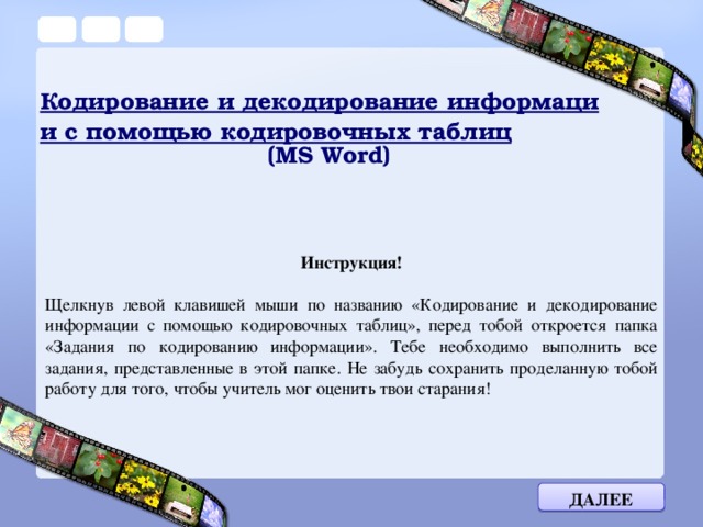 Кодирование и декодирование информации с помощью кодировочных таблиц  (MS Word) Инструкция!  Щелкнув левой клавишей мыши по названию «Кодирование и декодирование информации с помощью кодировочных таблиц», перед тобой откроется папка «Задания по кодированию информации». Тебе необходимо выполнить все задания, представленные в этой папке. Не забудь сохранить проделанную тобой работу для того, чтобы учитель мог оценить твои старания! Далее