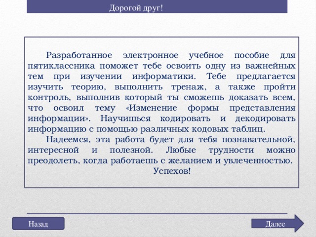 Дорогой друг! Разработанное электронное учебное пособие для пятиклассника поможет тебе освоить одну из важнейных тем при изучении информатики. Тебе предлагается изучить теорию, выполнить тренаж, а также пройти контроль, выполнив который ты сможешь доказать всем, что освоил тему «Изменение формы представления информации». Научишься кодировать и декодировать информацию с помощью различных кодовых таблиц. Надеемся, эта работа будет для тебя познавательной, интересной и полезной. Любые трудности можно преодолеть, когда работаешь с желанием и увлеченностью.  Успехов!   Далее Назад